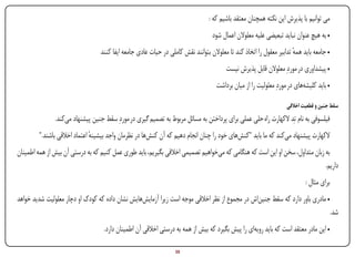 ‫می توانیم با پذیرش این نکته همچنان معتقد باشیم که :‬
                                                                                      ‫• به هیچ عنوان نباید تبعیضی علیه معلوالن اعمال شود‬
                                    ‫• جامعه باید همه تدابیر معقول را اتخاذ کند تا معلوالن بتوانند نقش کاملی در حیات عادی جامعه ایفا کنند‬
                                                                                                                        ‫ٔ‬
                                                                                            ‫• پیشداوری در موردِ معلوالن قابل پذیرش نیست‬
                                                                                        ‫• باید کلیشه‌های در موردِ معلولیت را از میان برداشت‬

                                                                                                                       ‫سقط جنین و قطعیت اخالقی‬
                  ‫فیلسوفی به نام تِد الکهارت راه حلی عملی برای پرداختن به مسائل مربوط به تصمیم گیری در موردِ سقط جنین پیشنهاد می‌کند.‬
         ‫الکهارت پیشنهاد می‌کند که ما باید "کنش‌های خود را چنان انجام دهیم که آن کنش‌ها در نظرمان واجد بیشینه اعتماد اخالقی باشند."‬
                               ‫ٔ‬
‫به زبان متداول، سخن او این است که هنگامی که می‌خواهیم تصمیمی اخالقی بگیریم، باید طوری عمل کنیم که به درستی آن بیش از همه اطمینان‬
                                                                                                                              ‫داریم.‬
                                                                                                                                ‫برای مثال :‬
‫• مادری باور دارد که سقط جنین‌اش در مجموع از نظر اخالقی موجه است زیرا آزمایش‌هایش نشان داده که کودک او دچار معلولیت شدید خواهد‬
                                                                                                                                              ‫شد.‬
                                      ‫• این مادر معتقد است که باید رویه‌ای را پیش بگیرد که بیش از همه به درستی اخالقی آن اطمینان دارد.‬

‫‪Print‬‬    ‫‪search‬‬                                         ‫‪Prev‬‬        ‫53‬        ‫‪Next‬‬                                 ‫‪Home‬‬         ‫‪Full‬‬          ‫‪Exit‬‬
 