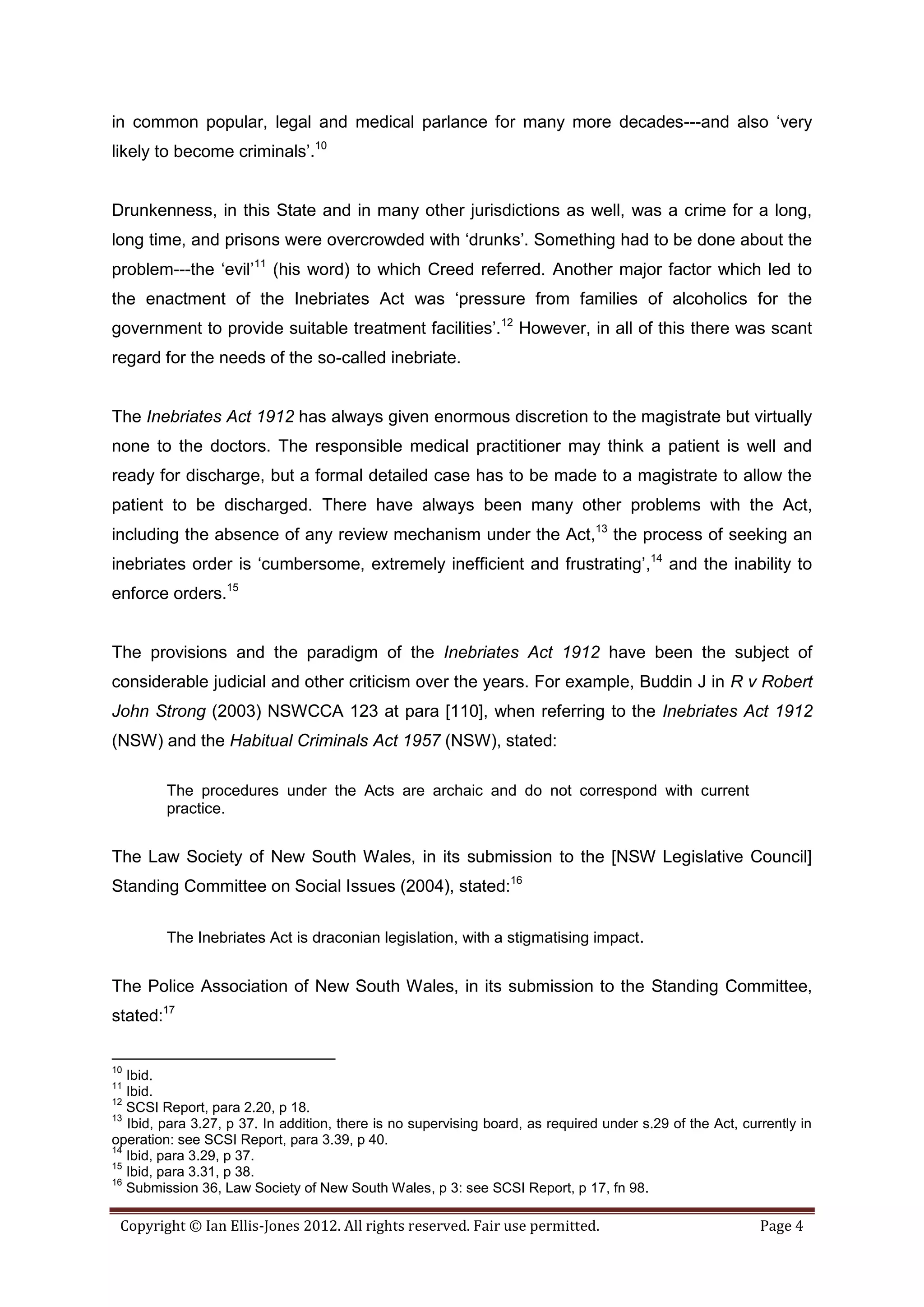 in common popular, legal and medical parlance for many more decades---and also ‘very
likely to become criminals’.10


Drunkenness, in this State and in many other jurisdictions as well, was a crime for a long,
long time, and prisons were overcrowded with ‘drunks’. Something had to be done about the
problem---the ‘evil’11 (his word) to which Creed referred. Another major factor which led to
the enactment of the Inebriates Act was ‘pressure from families of alcoholics for the
government to provide suitable treatment facilities’.12 However, in all of this there was scant
regard for the needs of the so-called inebriate.


The Inebriates Act 1912 has always given enormous discretion to the magistrate but virtually
none to the doctors. The responsible medical practitioner may think a patient is well and
ready for discharge, but a formal detailed case has to be made to a magistrate to allow the
patient to be discharged. There have always been many other problems with the Act,
including the absence of any review mechanism under the Act,13 the process of seeking an
inebriates order is ‘cumbersome, extremely inefficient and frustrating’,14 and the inability to
enforce orders.15


The provisions and the paradigm of the Inebriates Act 1912 have been the subject of
considerable judicial and other criticism over the years. For example, Buddin J in R v Robert
John Strong (2003) NSWCCA 123 at para [110], when referring to the Inebriates Act 1912
(NSW) and the Habitual Criminals Act 1957 (NSW), stated:

         The procedures under the Acts are archaic and do not correspond with current
         practice.


The Law Society of New South Wales, in its submission to the [NSW Legislative Council]
Standing Committee on Social Issues (2004), stated:16

         The Inebriates Act is draconian legislation, with a stigmatising impact.


The Police Association of New South Wales, in its submission to the Standing Committee,
stated:17


10
   Ibid.
11
   Ibid.
12
   SCSI Report, para 2.20, p 18.
13
   Ibid, para 3.27, p 37. In addition, there is no supervising board, as required under s.29 of the Act, currently in
operation: see SCSI Report, para 3.39, p 40.
14
   Ibid, para 3.29, p 37.
15
   Ibid, para 3.31, p 38.
16
   Submission 36, Law Society of New South Wales, p 3: see SCSI Report, p 17, fn 98.

 Copyright © Ian Ellis-Jones 2012. All rights reserved. Fair use permitted.                                 Page 4
 