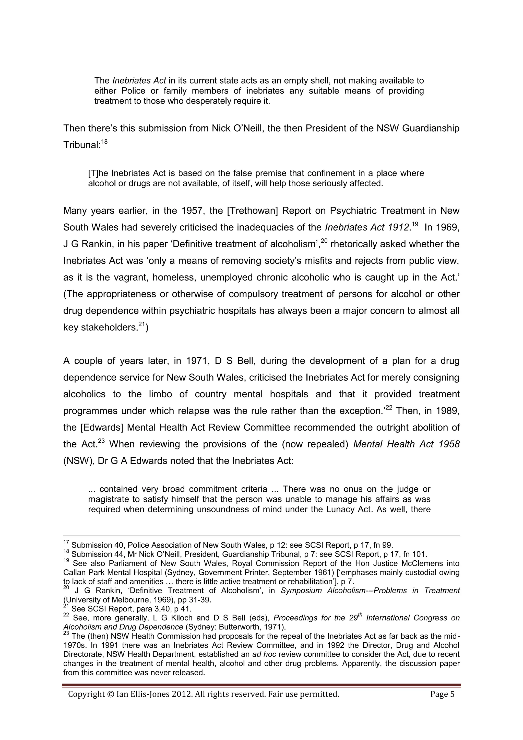 The Inebriates Act in its current state acts as an empty shell, not making available to
        either Police or family members of inebriates any suitable means of providing
        treatment to those who desperately require it.


Then there’s this submission from Nick O’Neill, the then President of the NSW Guardianship
Tribunal:18

      [T]he Inebriates Act is based on the false premise that confinement in a place where
      alcohol or drugs are not available, of itself, will help those seriously affected.


Many years earlier, in the 1957, the [Trethowan] Report on Psychiatric Treatment in New
South Wales had severely criticised the inadequacies of the Inebriates Act 1912.19 In 1969,
J G Rankin, in his paper ‘Definitive treatment of alcoholism’,20 rhetorically asked whether the
Inebriates Act was ‘only a means of removing society’s misfits and rejects from public view,
as it is the vagrant, homeless, unemployed chronic alcoholic who is caught up in the Act.’
(The appropriateness or otherwise of compulsory treatment of persons for alcohol or other
drug dependence within psychiatric hospitals has always been a major concern to almost all
key stakeholders.21)


A couple of years later, in 1971, D S Bell, during the development of a plan for a drug
dependence service for New South Wales, criticised the Inebriates Act for merely consigning
alcoholics to the limbo of country mental hospitals and that it provided treatment
programmes under which relapse was the rule rather than the exception.’22 Then, in 1989,
the [Edwards] Mental Health Act Review Committee recommended the outright abolition of
the Act.23 When reviewing the provisions of the (now repealed) Mental Health Act 1958
(NSW), Dr G A Edwards noted that the Inebriates Act:

      ... contained very broad commitment criteria ... There was no onus on the judge or
      magistrate to satisfy himself that the person was unable to manage his affairs as was
      required when determining unsoundness of mind under the Lunacy Act. As well, there


17
   Submission 40, Police Association of New South Wales, p 12: see SCSI Report, p 17, fn 99.
18
   Submission 44, Mr Nick O’Neill, President, Guardianship Tribunal, p 7: see SCSI Report, p 17, fn 101.
19
   See also Parliament of New South Wales, Royal Commission Report of the Hon Justice McClemens into
Callan Park Mental Hospital (Sydney, Government Printer, September 1961) [‘emphases mainly custodial owing
to lack of staff and amenities … there is little active treatment or rehabilitation’], p 7.
20
    J G Rankin, ‘Definitive Treatment of Alcoholism’, in Symposium Alcoholism---Problems in Treatment
(University of Melbourne, 1969), pp 31-39.
21
   See SCSI Report, para 3.40, p 41.
22                                                                                          th
   See, more generally, L G Kiloch and D S Bell (eds), Proceedings for the 29 International Congress on
Alcoholism and Drug Dependence (Sydney: Butterworth, 1971).
23
   The (then) NSW Health Commission had proposals for the repeal of the Inebriates Act as far back as the mid-
1970s. In 1991 there was an Inebriates Act Review Committee, and in 1992 the Director, Drug and Alcohol
Directorate, NSW Health Department, established an ad hoc review committee to consider the Act, due to recent
changes in the treatment of mental health, alcohol and other drug problems. Apparently, the discussion paper
from this committee was never released.

 Copyright © Ian Ellis-Jones 2012. All rights reserved. Fair use permitted.                          Page 5
 