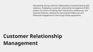 Customer Relationship
Management
Maintaining strong customer relationships is essential during debt
collection. Employing a customer relationship management (CRM)
system can assist in tracking client interactions, preferences, and
payment histories, allowing for personalized follow-ups and
enhanced engagement to encourage timely repayments.
 