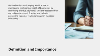 Definition and Importance
Debt collection services play a critical role in
maintaining the financial health of businesses by
recovering overdue payments. Efficient debt collection
not only ensures cash flow but also helps in
preserving customer relationships when managed
sensitively.
 