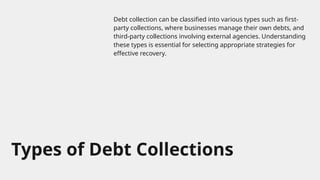Types of Debt Collections
Debt collection can be classified into various types such as first-
party collections, where businesses manage their own debts, and
third-party collections involving external agencies. Understanding
these types is essential for selecting appropriate strategies for
effective recovery.
 