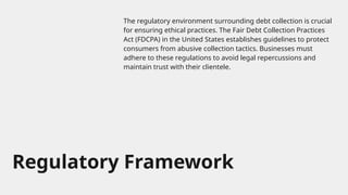 Regulatory Framework
The regulatory environment surrounding debt collection is crucial
for ensuring ethical practices. The Fair Debt Collection Practices
Act (FDCPA) in the United States establishes guidelines to protect
consumers from abusive collection tactics. Businesses must
adhere to these regulations to avoid legal repercussions and
maintain trust with their clientele.
 