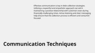 Communication Techniques
Effective communication is key in debt collection strategies.
Utilizing a respectful and empathetic approach can aid in
maintaining a positive relationship with customers even during
financially challenging times. Active listening and clear messaging
help ensure that the collection process is efficient and consumer-
focused.
 