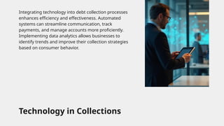 Technology in Collections
Integrating technology into debt collection processes
enhances efficiency and effectiveness. Automated
systems can streamline communication, track
payments, and manage accounts more proficiently.
Implementing data analytics allows businesses to
identify trends and improve their collection strategies
based on consumer behavior.
 
