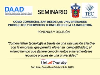 SEMINARIO
COMO COMERCIALIZAR DESDE LAS UNIVERSIDADES
PRODUCTOS Y SERVICIOS TECNOLÓGICOS A LA INDUSTRIA

PONENCIA Y DICUSIÓN
“Comercializar tecnología a través de una vinculación efectiva
con la empresa, que permita elevar su competitividad, al
mismo tiempo que genere conocimientos e incremente los
recursos propios de una universidad”

San José, Costa Rica Octubre 9 de 2013

 