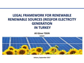 LEGAL FRAMEWORK FOR RENEWABLE
RENEWABLE SOURCES (RES)FOR ELECTRCITY
GENERATION
IN TURKEY
Ali Güner TEKiN
Lawyer
Ankara, September 2017
 
