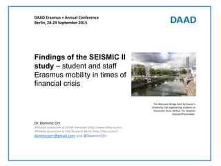 Dr. Dominic Orr
Affiliated researcher at DZHW Hannover (http://www.dzhw.eu/en)
Affiliated researcher at FiBS Research Berlin (http://fibs.eu/en/)
dominicjorr@gmail.com and @DominicOrr
Findings of the SEISMIC II
study – student and staff
Erasmus mobility in times of
financial crisis
DAAD Erasmus + Annual Conference
Berlin, 28-29 September 2015
The Meccano Bridge built by Queen's
University civil engineering students at
Clarendon Dock, Belfast. Pic: Stephen
Davison/Pacemaker.
 