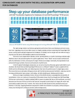 SEPTEMBER 2015
A PRINCIPLED TECHNOLOGIES REPORT
Commissioned by Dell Inc.
CONSOLIDATE AND SAVE WITH THE DELL ACCELERATION APPLIANCE
FOR DATABASES
The right storage solution can help you get greater performance from your databases and save money
over time. Upgrading many of your older servers to a highly available solution comprising Dell PowerEdge R730
servers and the Dell Acceleration Appliance for Databases 2.0 (DAAD) can be a simple and cost-effective way to
improve your SQL Server 2014 database performance dramatically.
Over time, many organizations develop a server sprawl problem as a result of procuring multiple single-
database servers and provisioning them for specific applications. These “siloed” servers may be architectured
with only themselves in mind, and not part of a larger infrastructure design. Eventually, the organization must
contend with large numbers of servers and low levels of performance.
In the Principled Technologies datacenter, we set out to show the efficiencies gained with DAAD in such
situations. We found that two Dell PowerEdge R730 servers in a VMware® vSphere® cluster coupled with the
DAAD could run 40 database VMs, each delivering more than twice the performance of a single legacy server.
This means that you could replace 40 legacy servers with the Dell solution powered by DAAD—reducing costs for
licensing and datacenter space, power, and cooling—all while doubling your database performance.
With such a large consolidation factor, the cost of the DAAD solution is outweighed by the benefits of
consolidation. In fact, our total cost of ownership (TCO) analysis shows that if you bought two Dell PowerEdge
R730 servers and invested in a highly available DAAD to power virtualized SQL Server 2014 workloads, you could
decrease your five-year TCO by as much as 80.7 percent compared to continuing to run legacy HP servers and
could achieve payback after only 7 months. This means that the Dell solution has the potential to help your
business in two ways: by giving databases a big boost to handle more business as you grow, and by saving you
money over the long term, letting you invest in other strategic areas.
 