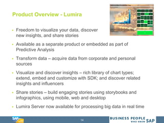 14
Product Overview - Lumira
 Freedom to visualize your data, discover
new insights, and share stories
 Available as a separate product or embedded as part of
Predictive Analysis
 Transform data – acquire data from corporate and personal
sources
 Visualize and discover insights – rich library of chart types;
extend, embed and customize with SDK; and discover related
insights and influencers
 Share stories – build engaging stories using storybooks and
infographics, using mobile, web and desktop
 Lumira Server now available for processing big data in real time
 