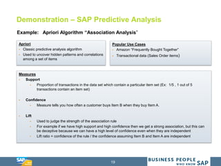 19
Demonstration – SAP Predictive Analysis
Example: Apriori Algorithm “Association Analysis”
Apriori
 Classic predictive analysis algorithm
 Used to uncover hidden patterns and correlations
among a set of items
Popular Use Cases
 Amazon “Frequently Bought Together”
 Transactional data (Sales Order items)
Measures
 Support
 Proportion of transactions in the data set which contain a particular item set (Ex: 1/5 , 1 out of 5
transactions contain an item set)
 Confidence
 Measure tells you how often a customer buys Item B when they buy Item A.
 Lift
 Used to judge the strength of the association rule
 For example if we have high support and high confidence then we get a strong association, but this can
be deceptive because we can have a high level of confidence even when they are independent
 Lift ratio = confidence of the rule / the confidence assuming Item B and Item A are independent
 