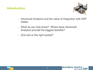 2
Introduction
 Advanced Analytics and the value of integration with SAP
HANA
 What do you truly know? Where does Advanced
Analytics provide the biggest benefits?
 One tool or the right toolset?
 