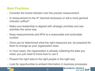 22
Best Practices
 Consider the broad indicator over the precise measurement
 Is measurement to the 4th decimal necessary or will a more general
indicator suffice?
 Make sure leadership is aligned with strategic priorities and see
activities the same way
 Keep measurements and KPIs to a reasonable and actionable
number
 Once you’ve determined what the right measures are, be prepared for
them to change as your organization does
 In most cases, the organization is already collecting the data you
need; you just need to know how to use it
 Present the right data to the right people in the right way
 Look for opportunities to embed information in business processes
 