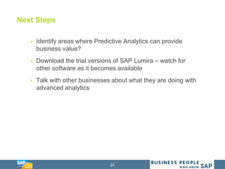 24
Next Steps
 Identify areas where Predictive Analytics can provide
business value?
 Download the trial versions of SAP Lumira – watch for
other software as it becomes available
 Talk with other businesses about what they are doing with
advanced analytics
 