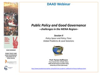 DAAD Webinar




                     Public Policy and Good Governance
                                  --challenges in the MENA Region–

                                                           Session II
                                           Policy Space and Policy Time:
                                         Global Problems & Local Solutions



 DAAD WEBINAR

PUBLIC POLICY AND
GOOD GOVERNANCE
 CHALLENGES IN THE
   MENA REGION
                                                   Prof. Florian Hoffmann
                                                 Franz Haniel Chair of Public Policy
                                                 Willy Brandt School of Public Policy
                                                   University of Erfurt (Germany)

                     http://www.brandtschool.de/the-school/full-time-academic-staff/prof-dr-florian-hoffmann.html
 