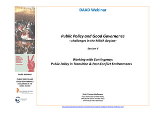 DAAD	
  Webinar	
  




                                         Public	
  Policy	
  and	
  Good	
  Governance	
  	
  
                                                     -­‐-­‐challenges	
  in	
  the	
  MENA	
  Region–	
  	
  

                                                                                        Session	
  V	
  



                                                      Working	
  with	
  ConBngency:	
  	
  
                               Public	
  Policy	
  in	
  TransiBon	
  &	
  Post-­‐Conﬂict	
  Environments	
  	
                                          	
  
                                                                                                 	
   	
  

  DAAD	
  WEBINAR	
  

PUBLIC	
  POLICY	
  AND	
  
GOOD	
  GOVERNANCE	
  
 CHALLENGES	
  IN	
  THE	
  
   MENA	
  REGION	
  



                                                                            Prof.	
  Florian	
  Hoﬀmann	
  
                                                                         Franz	
  Haniel	
  Chair	
  of	
  Public	
  Policy	
  
                                                                         Willy	
  Brandt	
  School	
  of	
  Public	
  Policy	
  	
  
                                                                           University	
  of	
  Erfurt	
  (Germany)	
  


                                          h"p://www.brandtschool.de/the-­‐school/full-­‐6me-­‐academic-­‐staﬀ/prof-­‐dr-­‐ﬂorian-­‐hoﬀmann.html   	
  
 