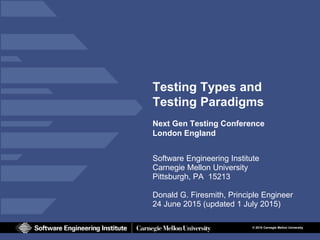 © 2015 Carnegie Mellon University
Testing Types and
Testing Paradigms
Next Gen Testing Conference
London England
Software Engineering Institute
Carnegie Mellon University
Pittsburgh, PA 15213
Donald G. Firesmith, Principle Engineer
24 June 2015 (updated 1 July 2015)
 