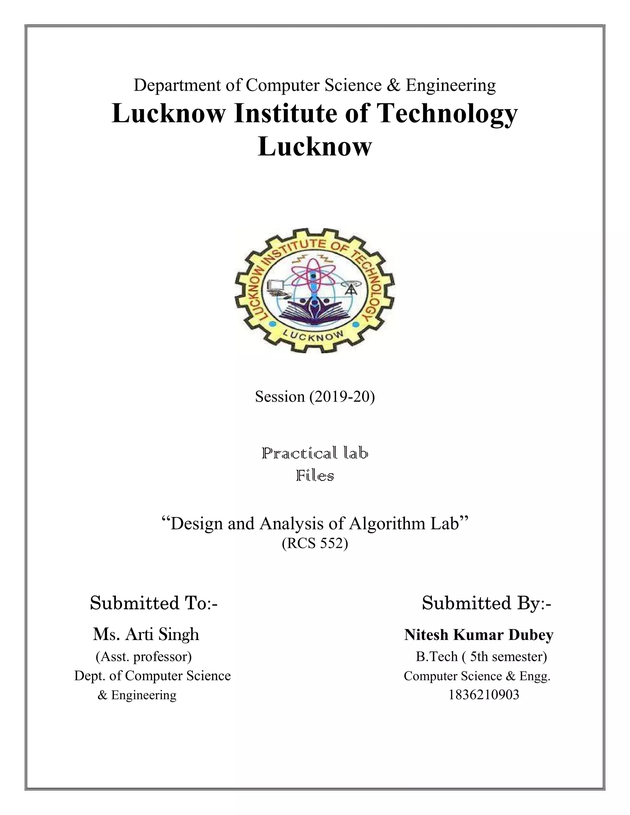 Department of Computer Science & Engineering Lucknow Institute of Technology Lucknow Session (2019-20) Practical lab Files “Design and Analysis of Algorithm Lab” (RCS 552) Submitted To:- Submitted By:- Ms. Arti Singh Nitesh Kumar Dubey (Asst. professor) B.Tech ( 5th semester) Dept. of Computer Science Computer Science & Engg. & Engineering 1836210903 