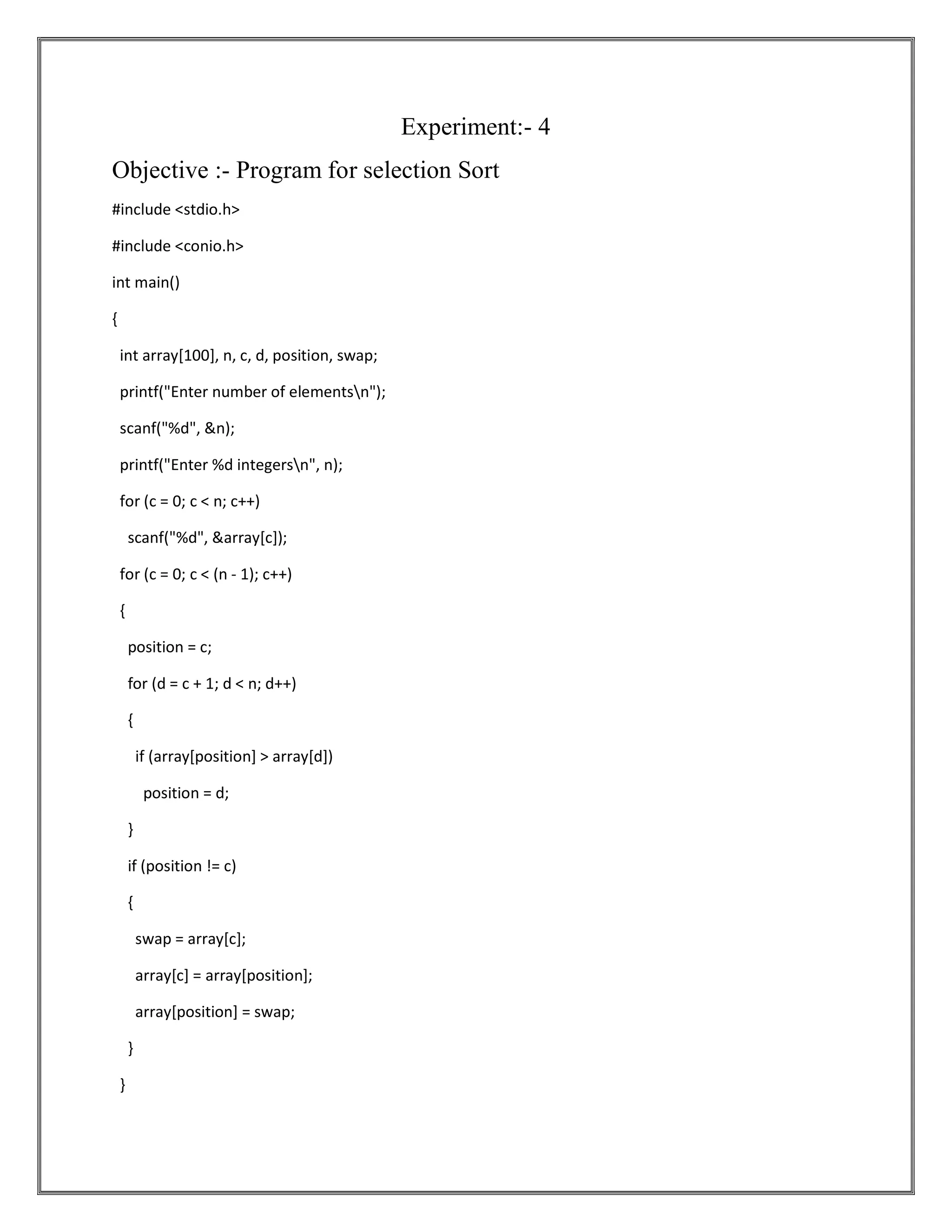 Experiment:- 4 Objective :- Program for selection Sort #include <stdio.h> #include <conio.h> int main() { int array[100], n, c, d, position, swap; printf("Enter number of elementsn"); scanf("%d", &n); printf("Enter %d integersn", n); for (c = 0; c < n; c++) scanf("%d", &array[c]); for (c = 0; c < (n - 1); c++) { position = c; for (d = c + 1; d < n; d++) { if (array[position] > array[d]) position = d; } if (position != c) { swap = array[c]; array[c] = array[position]; array[position] = swap; } } 