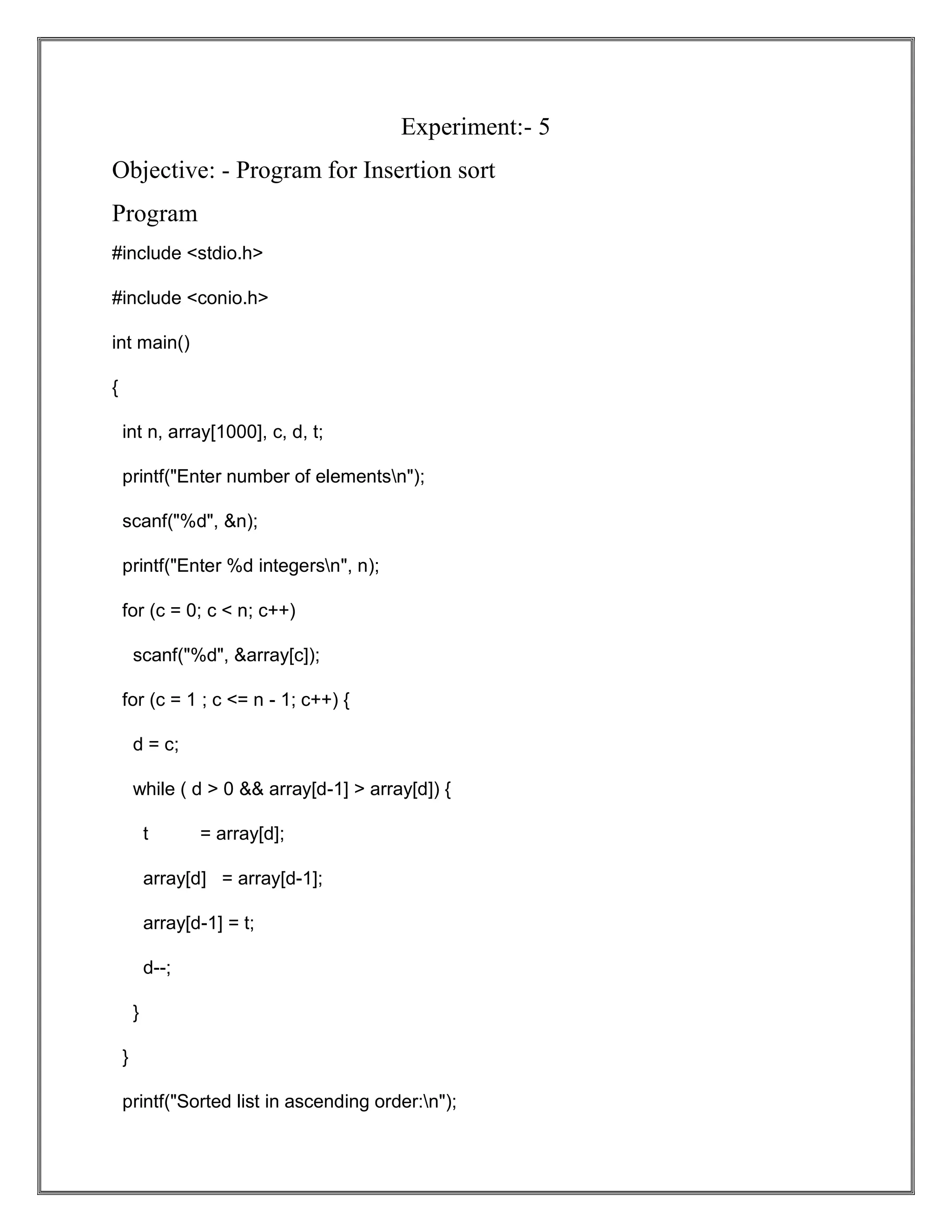 Experiment:- 5 Objective: - Program for Insertion sort Program #include <stdio.h> #include <conio.h> int main() { int n, array[1000], c, d, t; printf("Enter number of elementsn"); scanf("%d", &n); printf("Enter %d integersn", n); for (c = 0; c < n; c++) scanf("%d", &array[c]); for (c = 1 ; c <= n - 1; c++) { d = c; while ( d > 0 && array[d-1] > array[d]) { t = array[d]; array[d] = array[d-1]; array[d-1] = t; d--; } } printf("Sorted list in ascending order:n"); 
