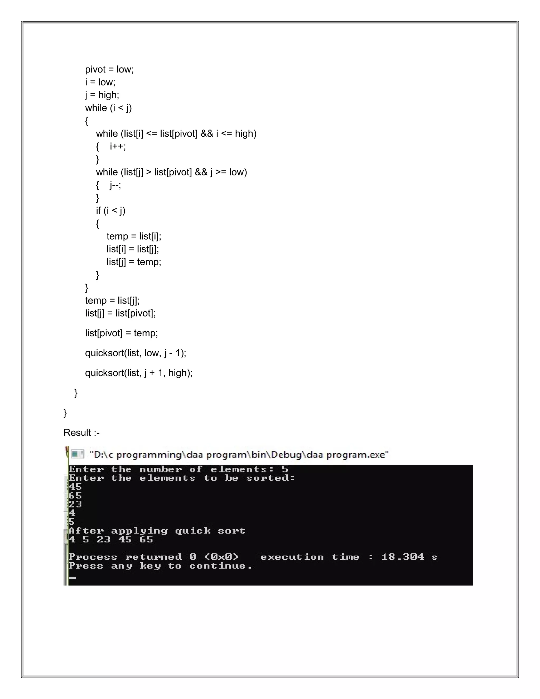 pivot = low; i = low; j = high; while (i < j) { while (list[i] <= list[pivot] && i <= high) { i++; } while (list[j] > list[pivot] && j >= low) { j--; } if (i < j) { temp = list[i]; list[i] = list[j]; list[j] = temp; } } temp = list[j]; list[j] = list[pivot]; list[pivot] = temp; quicksort(list, low, j - 1); quicksort(list, j + 1, high); } } Result :- 