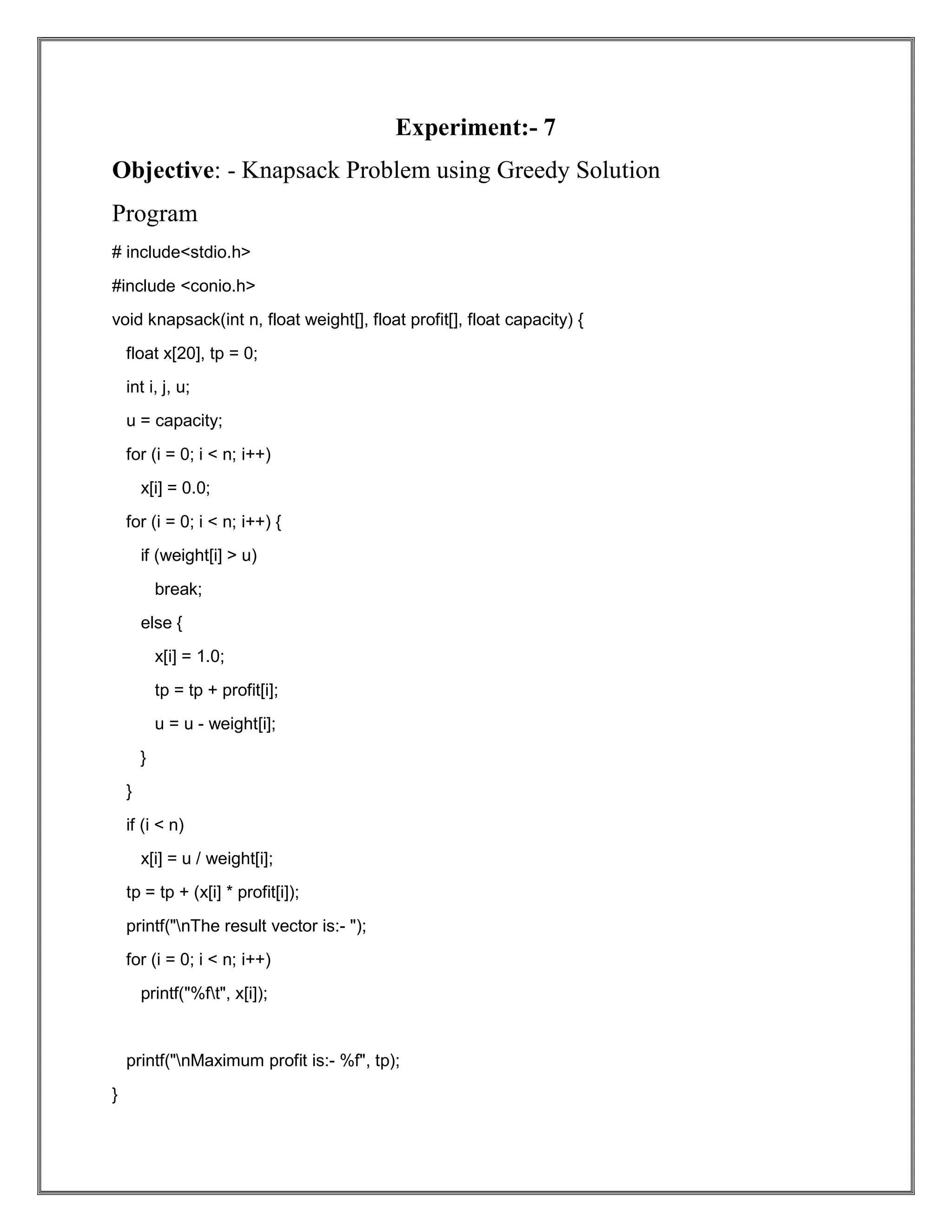 Experiment:- 7 Objective: - Knapsack Problem using Greedy Solution Program # include<stdio.h> #include <conio.h> void knapsack(int n, float weight[], float profit[], float capacity) { float x[20], tp = 0; int i, j, u; u = capacity; for (i = 0; i < n; i++) x[i] = 0.0; for (i = 0; i < n; i++) { if (weight[i] > u) break; else { x[i] = 1.0; tp = tp + profit[i]; u = u - weight[i]; } } if (i < n) x[i] = u / weight[i]; tp = tp + (x[i] * profit[i]); printf("nThe result vector is:- "); for (i = 0; i < n; i++) printf("%ft", x[i]); printf("nMaximum profit is:- %f", tp); } 