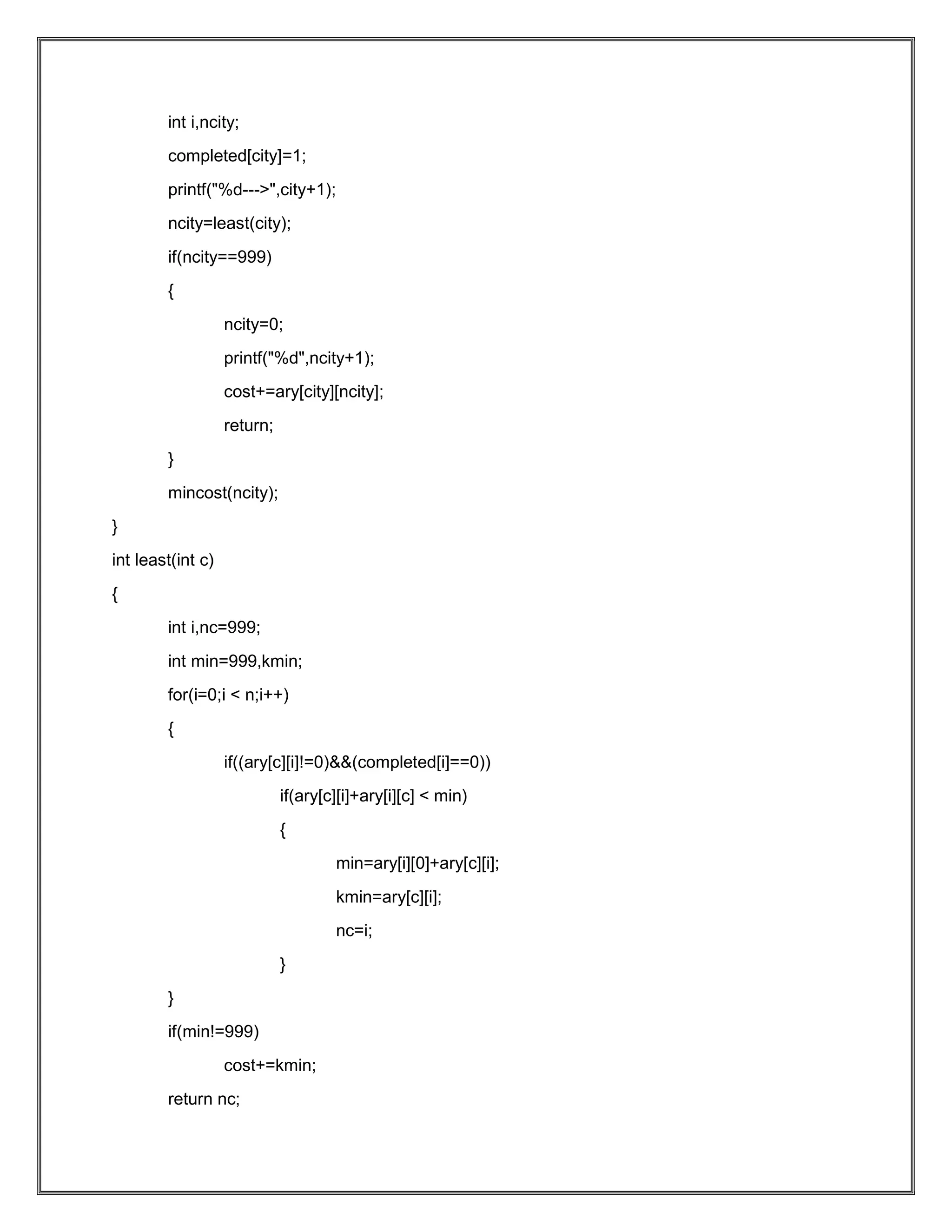int i,ncity; completed[city]=1; printf("%d--->",city+1); ncity=least(city); if(ncity==999) { ncity=0; printf("%d",ncity+1); cost+=ary[city][ncity]; return; } mincost(ncity); } int least(int c) { int i,nc=999; int min=999,kmin; for(i=0;i < n;i++) { if((ary[c][i]!=0)&&(completed[i]==0)) if(ary[c][i]+ary[i][c] < min) { min=ary[i][0]+ary[c][i]; kmin=ary[c][i]; nc=i; } } if(min!=999) cost+=kmin; return nc; 