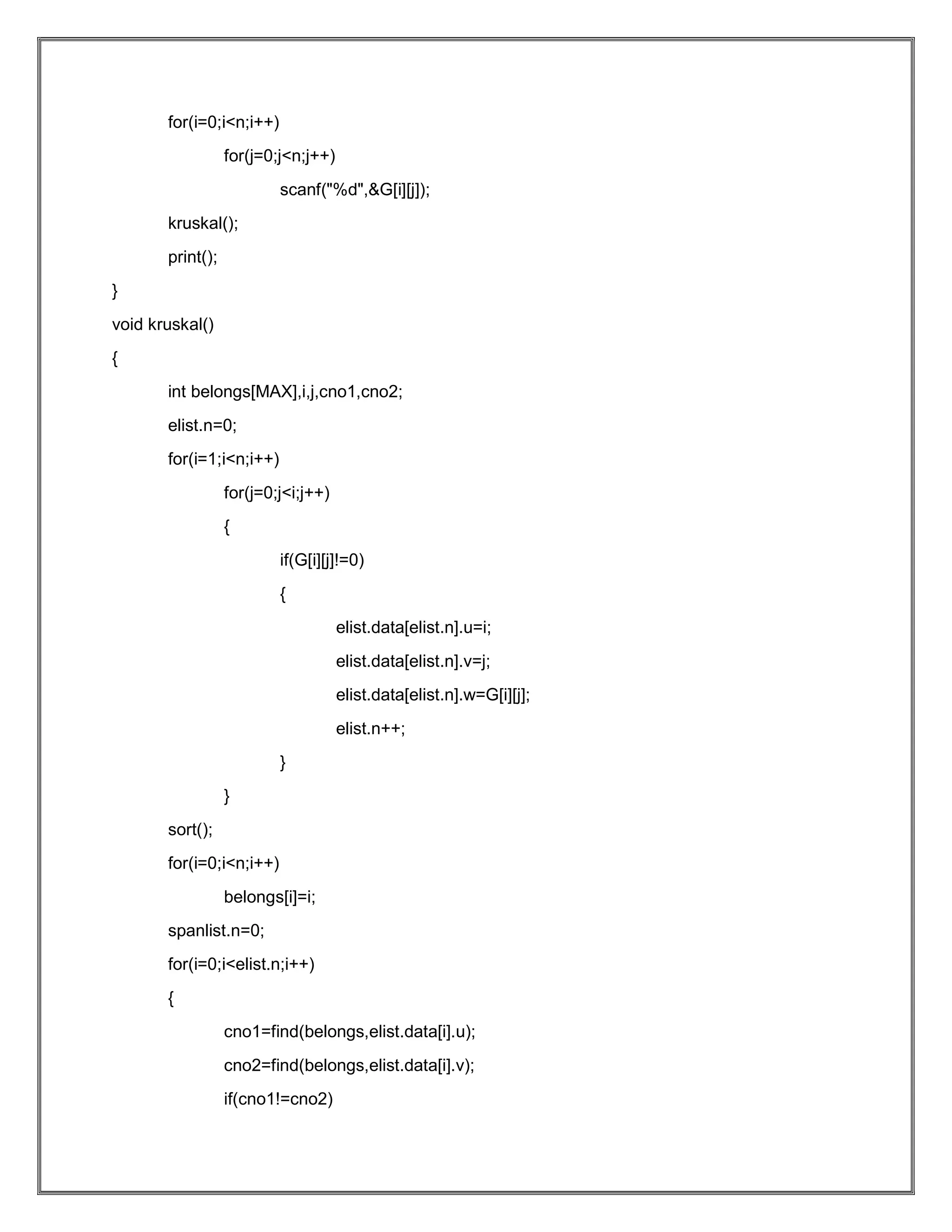 for(i=0;i<n;i++) for(j=0;j<n;j++) scanf("%d",&G[i][j]); kruskal(); print(); } void kruskal() { int belongs[MAX],i,j,cno1,cno2; elist.n=0; for(i=1;i<n;i++) for(j=0;j<i;j++) { if(G[i][j]!=0) { elist.data[elist.n].u=i; elist.data[elist.n].v=j; elist.data[elist.n].w=G[i][j]; elist.n++; } } sort(); for(i=0;i<n;i++) belongs[i]=i; spanlist.n=0; for(i=0;i<elist.n;i++) { cno1=find(belongs,elist.data[i].u); cno2=find(belongs,elist.data[i].v); if(cno1!=cno2) 