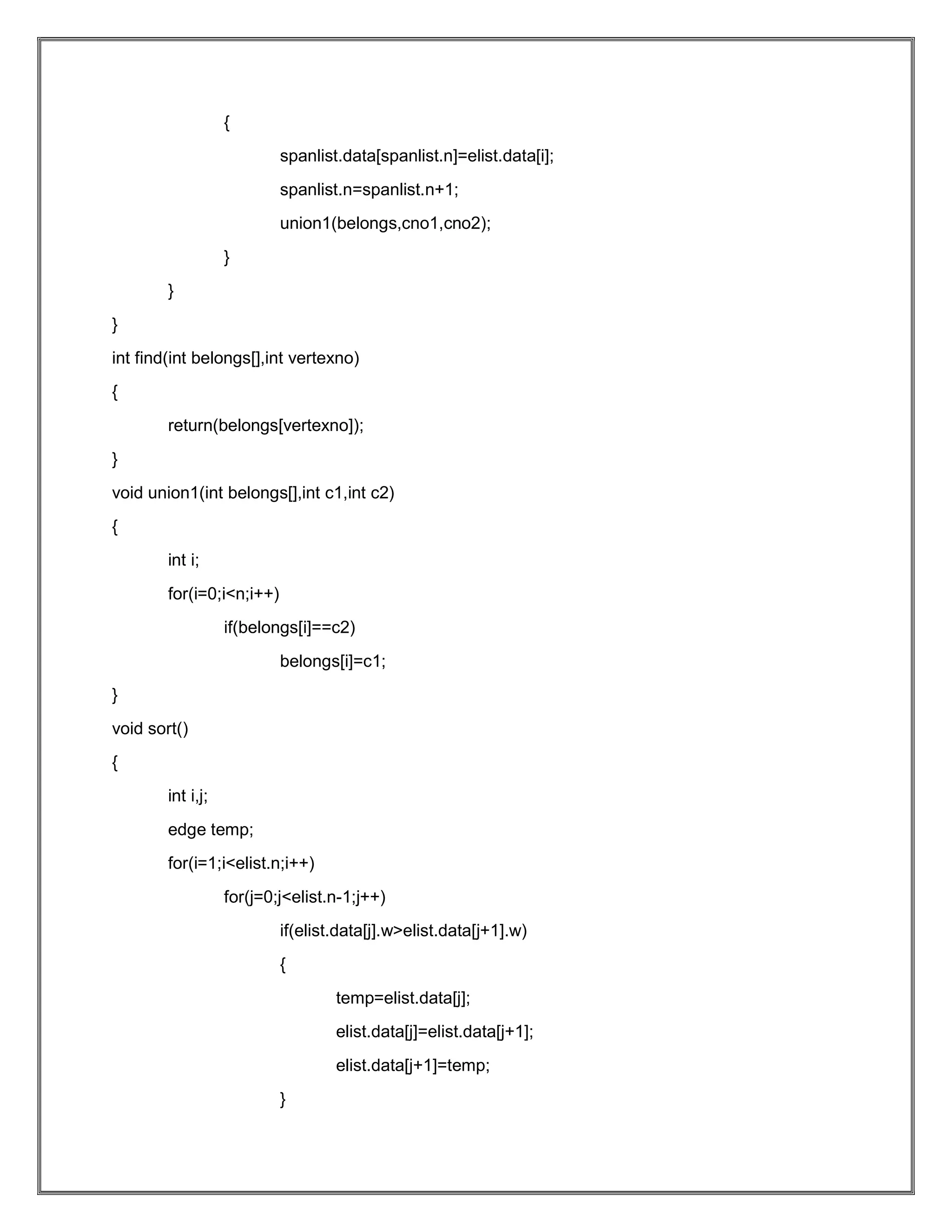 { spanlist.data[spanlist.n]=elist.data[i]; spanlist.n=spanlist.n+1; union1(belongs,cno1,cno2); } } } int find(int belongs[],int vertexno) { return(belongs[vertexno]); } void union1(int belongs[],int c1,int c2) { int i; for(i=0;i<n;i++) if(belongs[i]==c2) belongs[i]=c1; } void sort() { int i,j; edge temp; for(i=1;i<elist.n;i++) for(j=0;j<elist.n-1;j++) if(elist.data[j].w>elist.data[j+1].w) { temp=elist.data[j]; elist.data[j]=elist.data[j+1]; elist.data[j+1]=temp; } 
