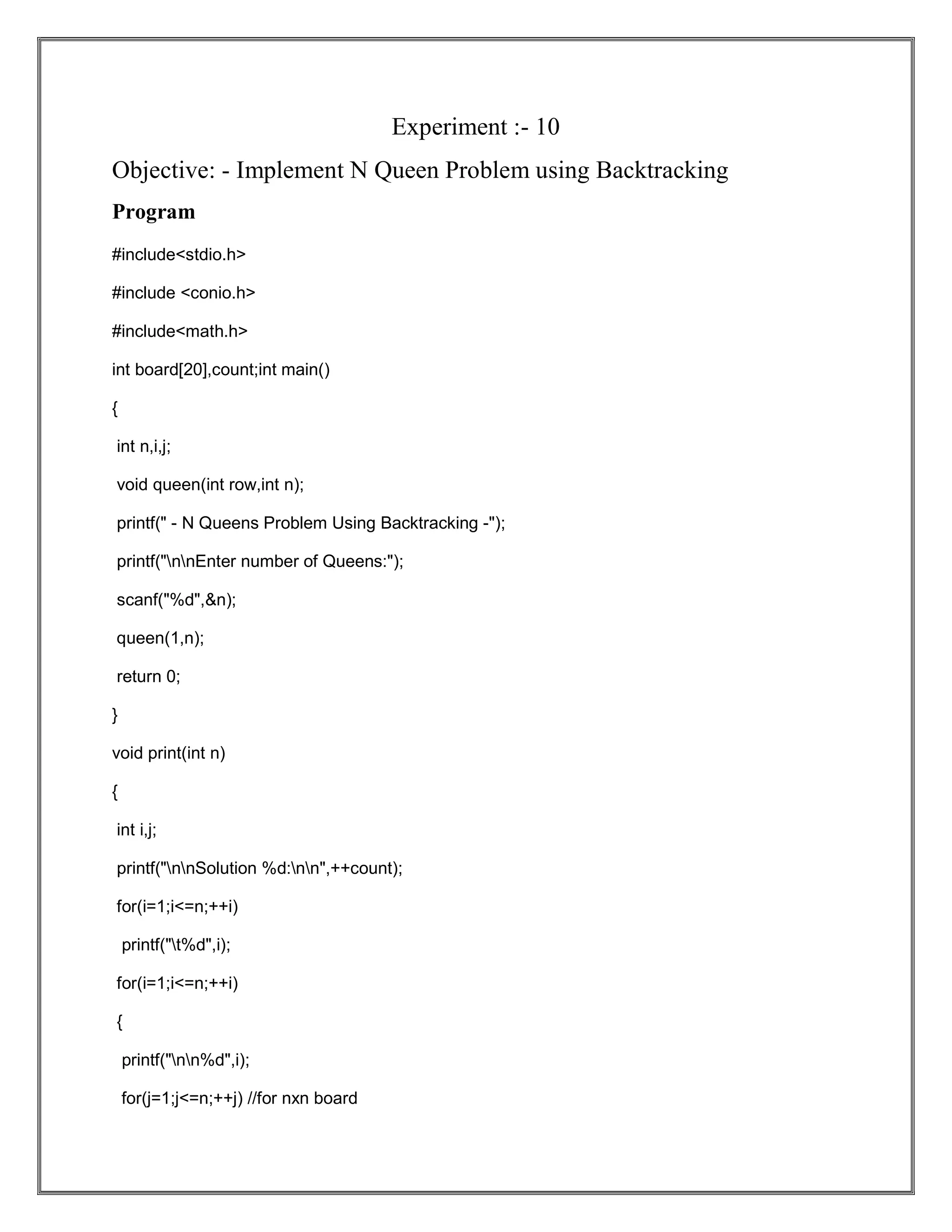 Experiment :- 10 Objective: - Implement N Queen Problem using Backtracking Program #include<stdio.h> #include <conio.h> #include<math.h> int board[20],count;int main() { int n,i,j; void queen(int row,int n); printf(" - N Queens Problem Using Backtracking -"); printf("nnEnter number of Queens:"); scanf("%d",&n); queen(1,n); return 0; } void print(int n) { int i,j; printf("nnSolution %d:nn",++count); for(i=1;i<=n;++i) printf("t%d",i); for(i=1;i<=n;++i) { printf("nn%d",i); for(j=1;j<=n;++j) //for nxn board 