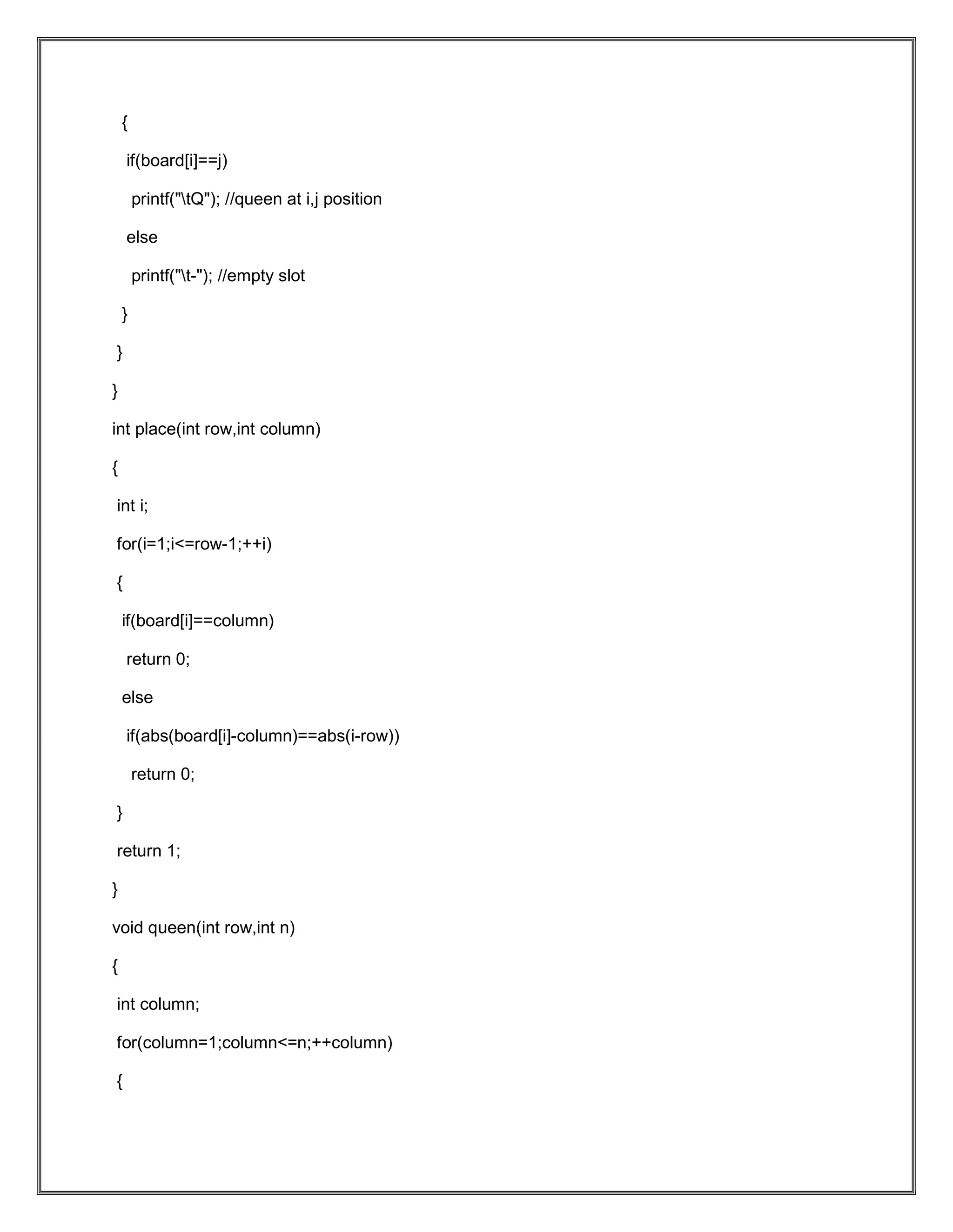 { if(board[i]==j) printf("tQ"); //queen at i,j position else printf("t-"); //empty slot } } } int place(int row,int column) { int i; for(i=1;i<=row-1;++i) { if(board[i]==column) return 0; else if(abs(board[i]-column)==abs(i-row)) return 0; } return 1; } void queen(int row,int n) { int column; for(column=1;column<=n;++column) { 