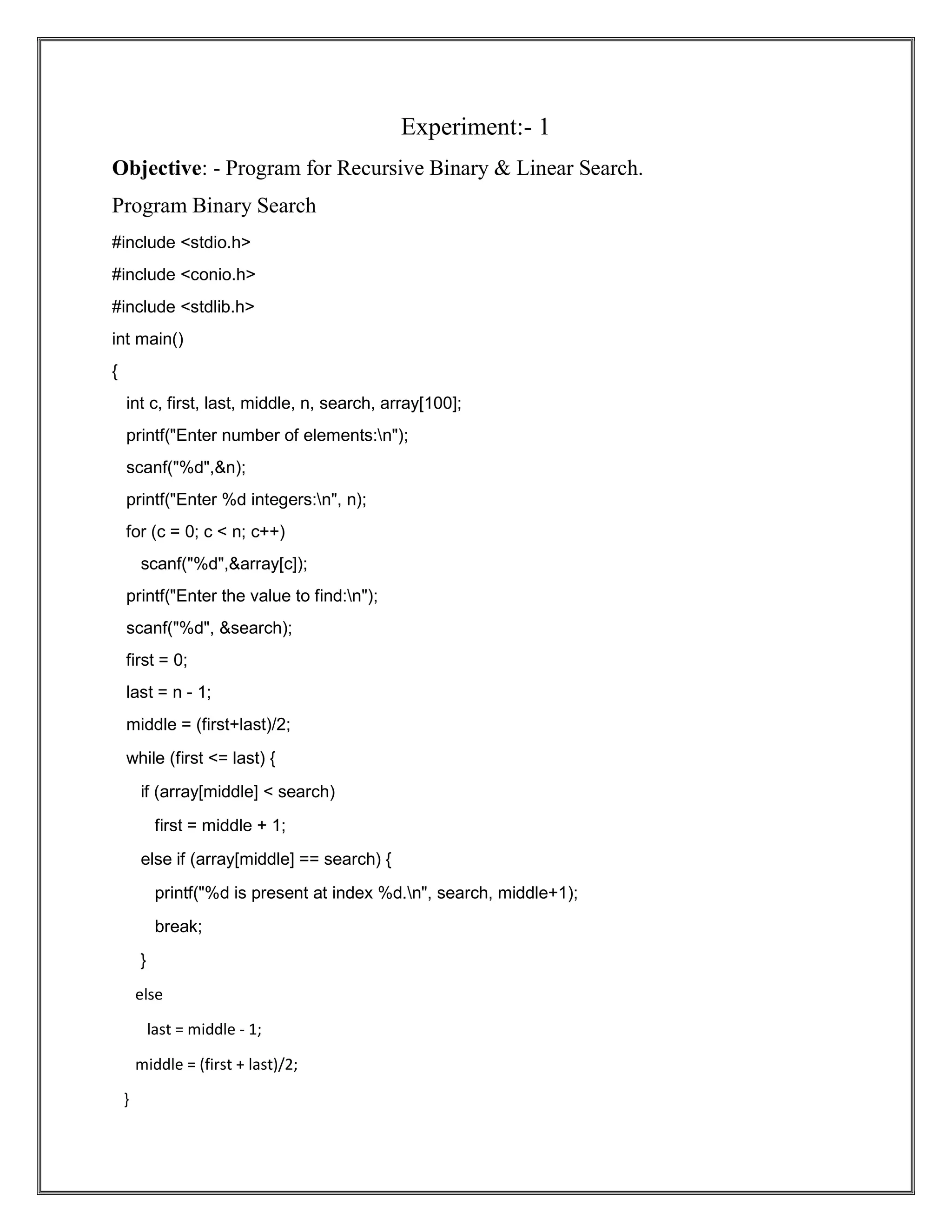 Experiment:- 1 Objective: - Program for Recursive Binary & Linear Search. Program Binary Search #include <stdio.h> #include <conio.h> #include <stdlib.h> int main() { int c, first, last, middle, n, search, array[100]; printf("Enter number of elements:n"); scanf("%d",&n); printf("Enter %d integers:n", n); for (c = 0; c < n; c++) scanf("%d",&array[c]); printf("Enter the value to find:n"); scanf("%d", &search); first = 0; last = n - 1; middle = (first+last)/2; while (first <= last) { if (array[middle] < search) first = middle + 1; else if (array[middle] == search) { printf("%d is present at index %d.n", search, middle+1); break; } else last = middle - 1; middle = (first + last)/2; } 