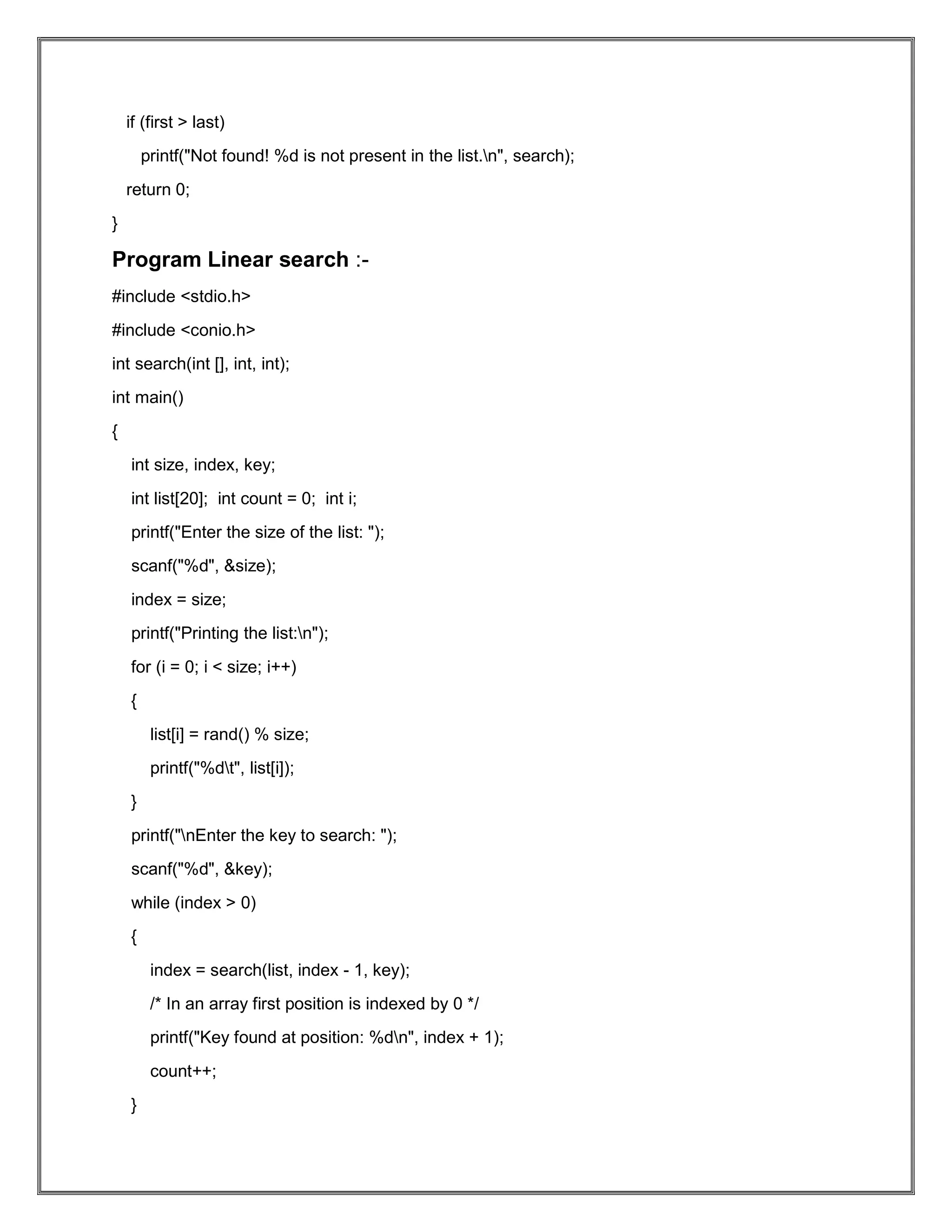 if (first > last) printf("Not found! %d is not present in the list.n", search); return 0; } Program Linear search :- #include <stdio.h> #include <conio.h> int search(int [], int, int); int main() { int size, index, key; int list[20]; int count = 0; int i; printf("Enter the size of the list: "); scanf("%d", &size); index = size; printf("Printing the list:n"); for (i = 0; i < size; i++) { list[i] = rand() % size; printf("%dt", list[i]); } printf("nEnter the key to search: "); scanf("%d", &key); while (index > 0) { index = search(list, index - 1, key); /* In an array first position is indexed by 0 */ printf("Key found at position: %dn", index + 1); count++; } 
