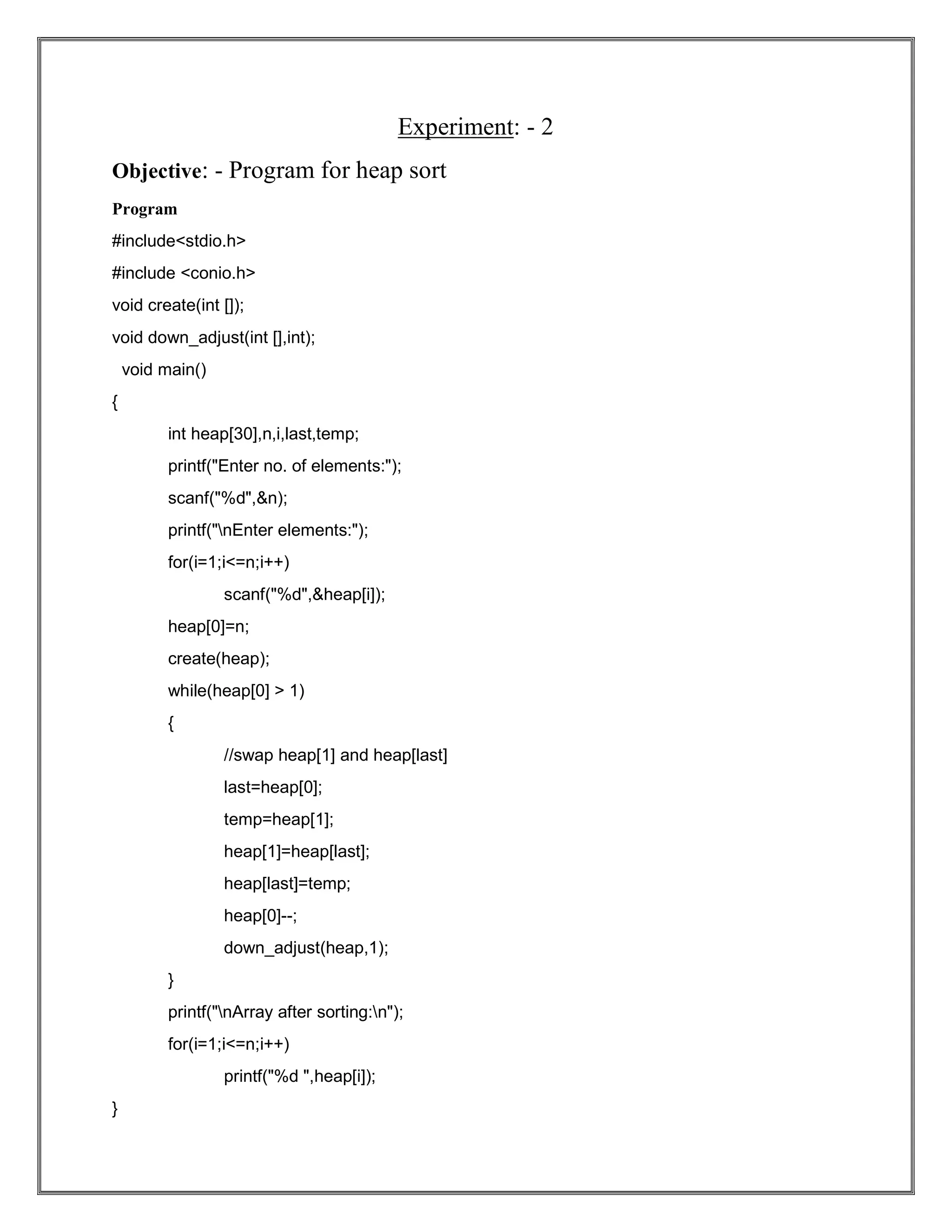 Experiment: - 2 Objective: - Program for heap sort Program #include<stdio.h> #include <conio.h> void create(int []); void down_adjust(int [],int); void main() { int heap[30],n,i,last,temp; printf("Enter no. of elements:"); scanf("%d",&n); printf("nEnter elements:"); for(i=1;i<=n;i++) scanf("%d",&heap[i]); heap[0]=n; create(heap); while(heap[0] > 1) { //swap heap[1] and heap[last] last=heap[0]; temp=heap[1]; heap[1]=heap[last]; heap[last]=temp; heap[0]--; down_adjust(heap,1); } printf("nArray after sorting:n"); for(i=1;i<=n;i++) printf("%d ",heap[i]); } 