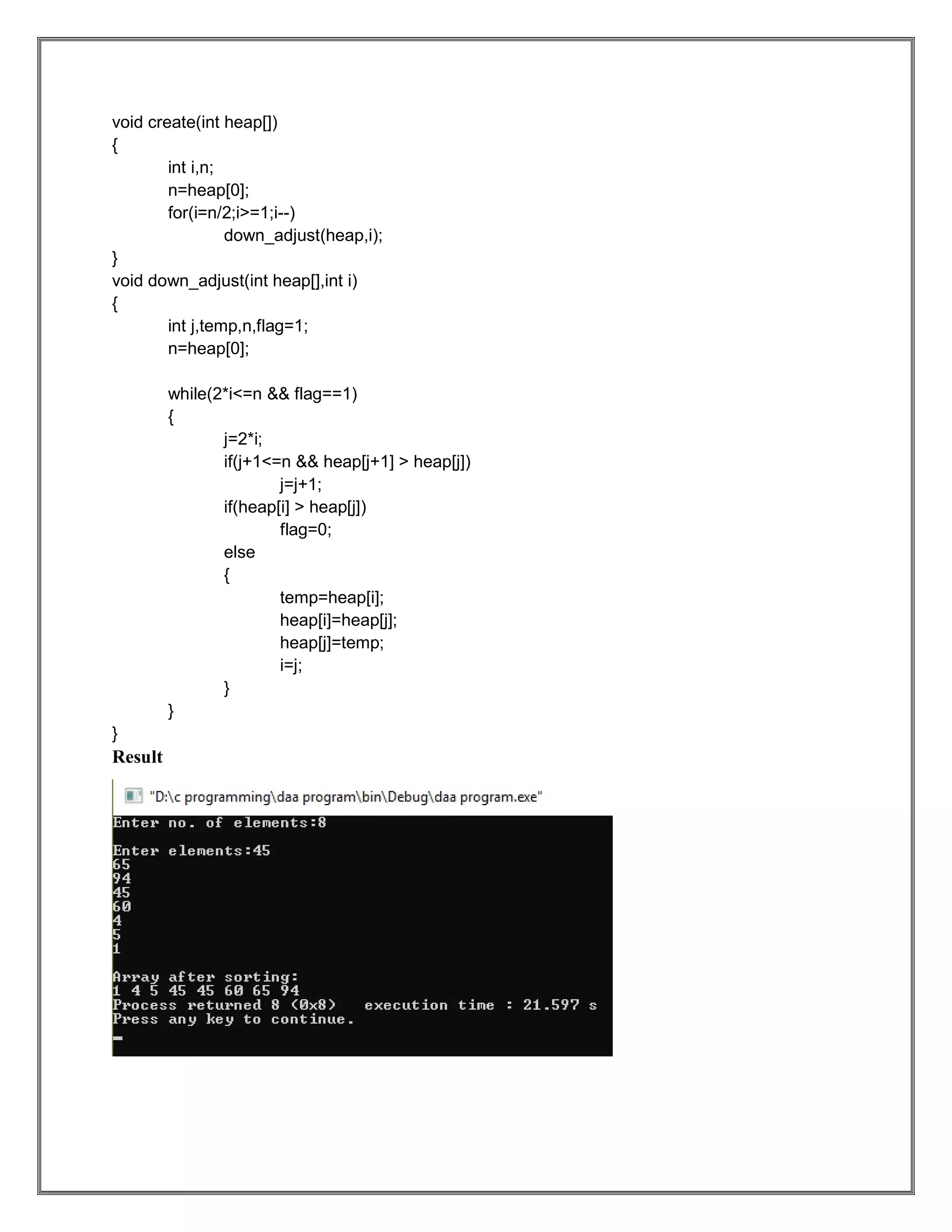 void create(int heap[]) { int i,n; n=heap[0]; for(i=n/2;i>=1;i--) down_adjust(heap,i); } void down_adjust(int heap[],int i) { int j,temp,n,flag=1; n=heap[0]; while(2*i<=n && flag==1) { j=2*i; if(j+1<=n && heap[j+1] > heap[j]) j=j+1; if(heap[i] > heap[j]) flag=0; else { temp=heap[i]; heap[i]=heap[j]; heap[j]=temp; i=j; } } } Result 