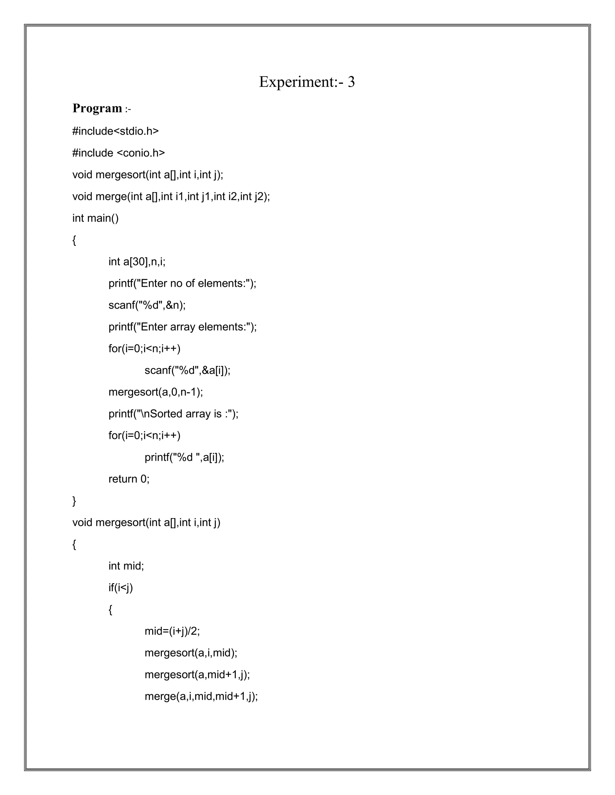 Experiment:- 3 Program :- #include<stdio.h> #include <conio.h> void mergesort(int a[],int i,int j); void merge(int a[],int i1,int j1,int i2,int j2); int main() { int a[30],n,i; printf("Enter no of elements:"); scanf("%d",&n); printf("Enter array elements:"); for(i=0;i<n;i++) scanf("%d",&a[i]); mergesort(a,0,n-1); printf("nSorted array is :"); for(i=0;i<n;i++) printf("%d ",a[i]); return 0; } void mergesort(int a[],int i,int j) { int mid; if(i<j) { mid=(i+j)/2; mergesort(a,i,mid); mergesort(a,mid+1,j); merge(a,i,mid,mid+1,j); 