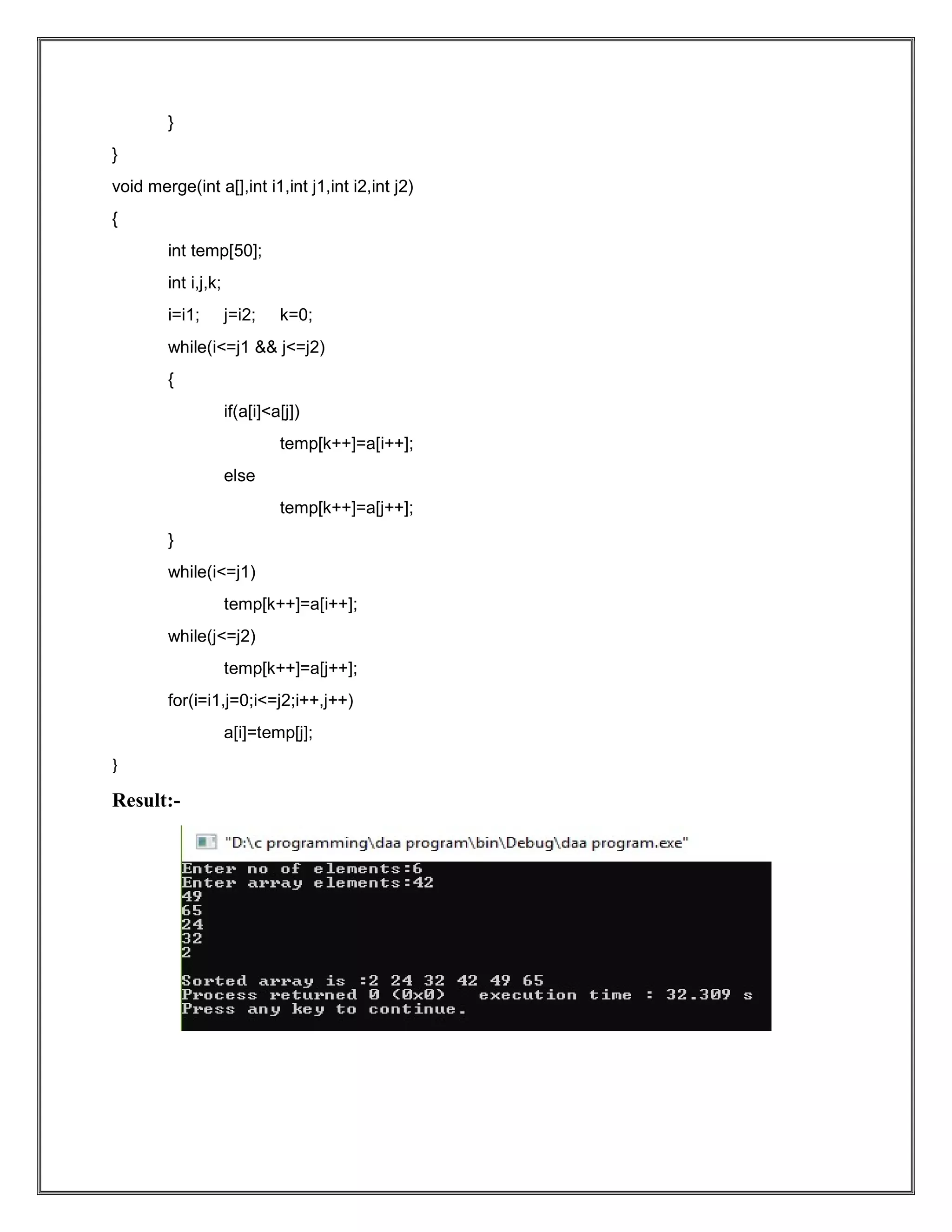 } } void merge(int a[],int i1,int j1,int i2,int j2) { int temp[50]; int i,j,k; i=i1; j=i2; k=0; while(i<=j1 && j<=j2) { if(a[i]<a[j]) temp[k++]=a[i++]; else temp[k++]=a[j++]; } while(i<=j1) temp[k++]=a[i++]; while(j<=j2) temp[k++]=a[j++]; for(i=i1,j=0;i<=j2;i++,j++) a[i]=temp[j]; } Result:- 