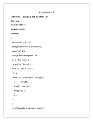 Experiment:- 5
Objective: - Program for Insertion sort
Program
#include <stdio.h>
#include <conio.h>
int main()
{
int n, array[1000], c, d, t;
printf("Enter number of elementsn");
scanf("%d", &n);
printf("Enter %d integersn", n);
for (c = 0; c < n; c++)
scanf("%d", &array[c]);
for (c = 1 ; c <= n - 1; c++) {
d = c;
while ( d > 0 && array[d-1] > array[d]) {
t = array[d];
array[d] = array[d-1];
array[d-1] = t;
d--;
}
}
printf("Sorted list in ascending order:n");
 
