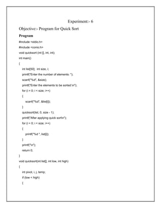 Experiment:- 6
Objective:- Program for Quick Sort
Program
#include <stdio.h>
#include <conio.h>
void quicksort (int [], int, int);
int main()
{
int list[50]; int size, i;
printf("Enter the number of elements: ");
scanf("%d", &size);
printf("Enter the elements to be sorted:n");
for (i = 0; i < size; i++)
{
scanf("%d", &list[i]);
}
quicksort(list, 0, size - 1);
printf("After applying quick sortn");
for (i = 0; i < size; i++)
{
printf("%d ", list[i]);
}
printf("n");
return 0;
}
void quicksort(int list[], int low, int high)
{
int pivot, i, j, temp;
if (low < high)
{
 