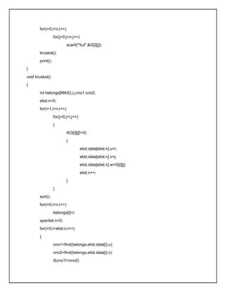 for(i=0;i<n;i++)
for(j=0;j<n;j++)
scanf("%d",&G[i][j]);
kruskal();
print();
}
void kruskal()
{
int belongs[MAX],i,j,cno1,cno2;
elist.n=0;
for(i=1;i<n;i++)
for(j=0;j<i;j++)
{
if(G[i][j]!=0)
{
elist.data[elist.n].u=i;
elist.data[elist.n].v=j;
elist.data[elist.n].w=G[i][j];
elist.n++;
}
}
sort();
for(i=0;i<n;i++)
belongs[i]=i;
spanlist.n=0;
for(i=0;i<elist.n;i++)
{
cno1=find(belongs,elist.data[i].u);
cno2=find(belongs,elist.data[i].v);
if(cno1!=cno2)
 