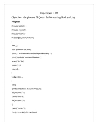 Experiment :- 10
Objective: - Implement N Queen Problem using Backtracking
Program
#include<stdio.h>
#include <conio.h>
#include<math.h>
int board[20],count;int main()
{
int n,i,j;
void queen(int row,int n);
printf(" - N Queens Problem Using Backtracking -");
printf("nnEnter number of Queens:");
scanf("%d",&n);
queen(1,n);
return 0;
}
void print(int n)
{
int i,j;
printf("nnSolution %d:nn",++count);
for(i=1;i<=n;++i)
printf("t%d",i);
for(i=1;i<=n;++i)
{
printf("nn%d",i);
for(j=1;j<=n;++j) //for nxn board
 