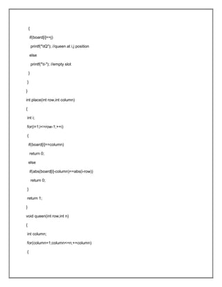{
if(board[i]==j)
printf("tQ"); //queen at i,j position
else
printf("t-"); //empty slot
}
}
}
int place(int row,int column)
{
int i;
for(i=1;i<=row-1;++i)
{
if(board[i]==column)
return 0;
else
if(abs(board[i]-column)==abs(i-row))
return 0;
}
return 1;
}
void queen(int row,int n)
{
int column;
for(column=1;column<=n;++column)
{
 