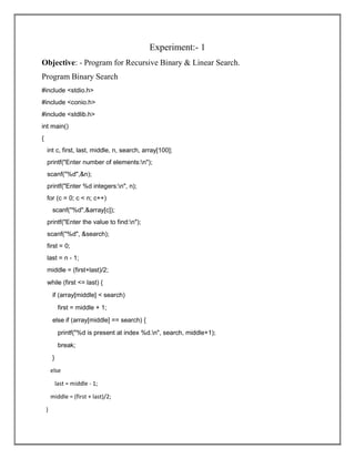 Experiment:- 1
Objective: - Program for Recursive Binary & Linear Search.
Program Binary Search
#include <stdio.h>
#include <conio.h>
#include <stdlib.h>
int main()
{
int c, first, last, middle, n, search, array[100];
printf("Enter number of elements:n");
scanf("%d",&n);
printf("Enter %d integers:n", n);
for (c = 0; c < n; c++)
scanf("%d",&array[c]);
printf("Enter the value to find:n");
scanf("%d", &search);
first = 0;
last = n - 1;
middle = (first+last)/2;
while (first <= last) {
if (array[middle] < search)
first = middle + 1;
else if (array[middle] == search) {
printf("%d is present at index %d.n", search, middle+1);
break;
}
else
last = middle - 1;
middle = (first + last)/2;
}
 