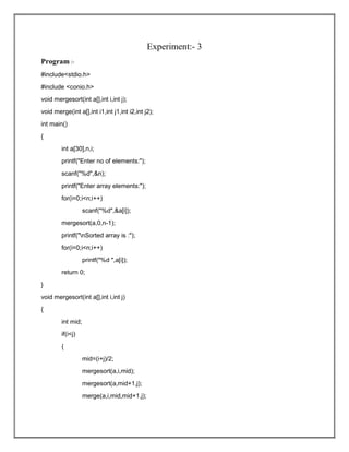 Experiment:- 3
Program :-
#include<stdio.h>
#include <conio.h>
void mergesort(int a[],int i,int j);
void merge(int a[],int i1,int j1,int i2,int j2);
int main()
{
int a[30],n,i;
printf("Enter no of elements:");
scanf("%d",&n);
printf("Enter array elements:");
for(i=0;i<n;i++)
scanf("%d",&a[i]);
mergesort(a,0,n-1);
printf("nSorted array is :");
for(i=0;i<n;i++)
printf("%d ",a[i]);
return 0;
}
void mergesort(int a[],int i,int j)
{
int mid;
if(i<j)
{
mid=(i+j)/2;
mergesort(a,i,mid);
mergesort(a,mid+1,j);
merge(a,i,mid,mid+1,j);
 