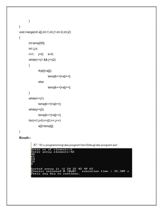 }
}
void merge(int a[],int i1,int j1,int i2,int j2)
{
int temp[50];
int i,j,k;
i=i1; j=i2; k=0;
while(i<=j1 && j<=j2)
{
if(a[i]<a[j])
temp[k++]=a[i++];
else
temp[k++]=a[j++];
}
while(i<=j1)
temp[k++]=a[i++];
while(j<=j2)
temp[k++]=a[j++];
for(i=i1,j=0;i<=j2;i++,j++)
a[i]=temp[j];
}
Result:-
 