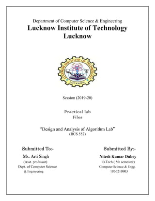 Department of Computer Science & Engineering
Lucknow Institute of Technology
Lucknow
Session (2019-20)
Practical lab
Files
“Design and Analysis of Algorithm Lab”
(RCS 552)
Submitted To:- Submitted By:-
Ms. Arti Singh Nitesh Kumar Dubey
(Asst. professor) B.Tech ( 5th semester)
Dept. of Computer Science Computer Science & Engg.
& Engineering 1836210903
 