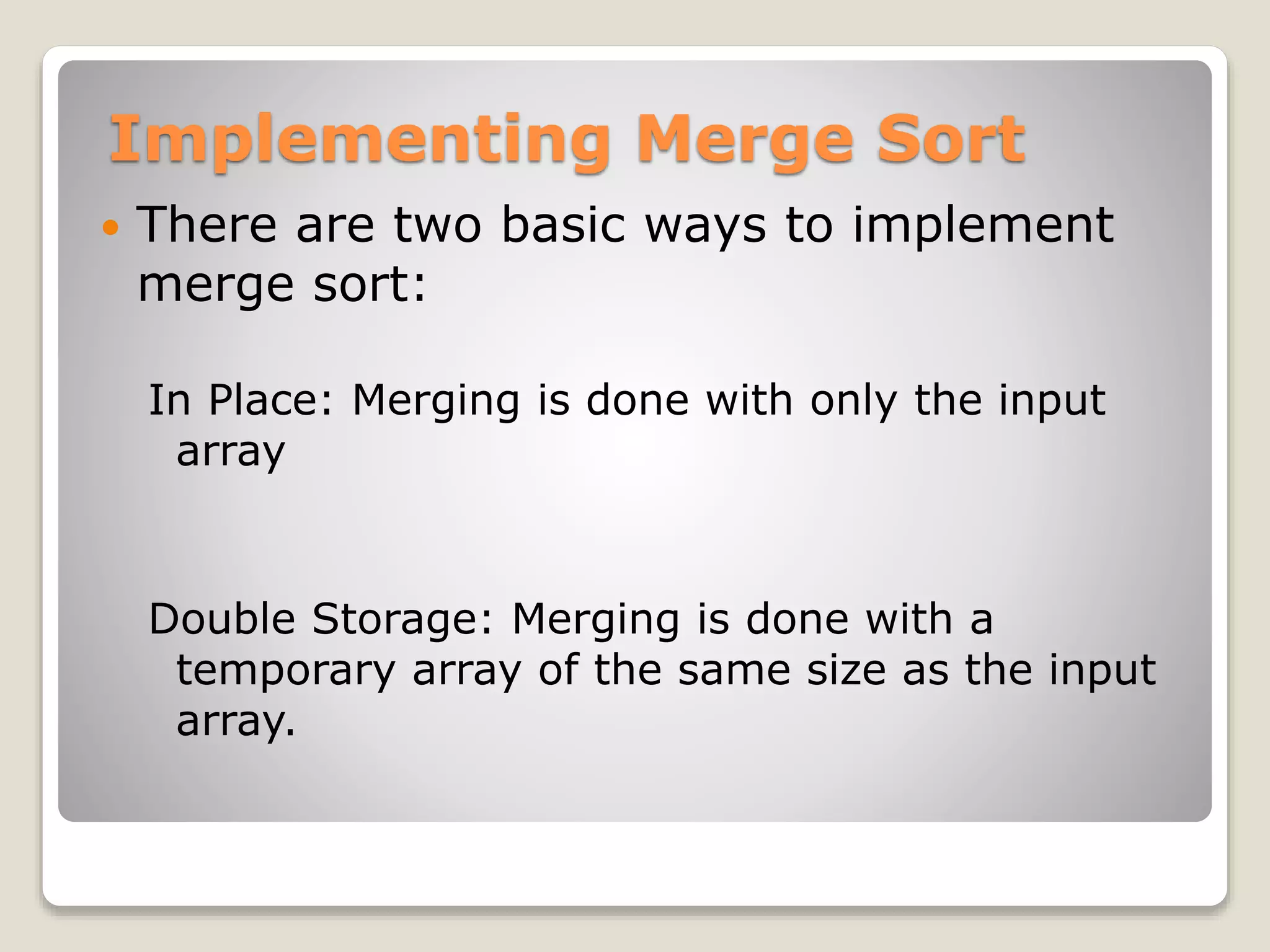 Implementing Merge Sort
 There are two basic ways to implement
merge sort:
In Place: Merging is done with only the input
array
Double Storage: Merging is done with a
temporary array of the same size as the input
array.
 