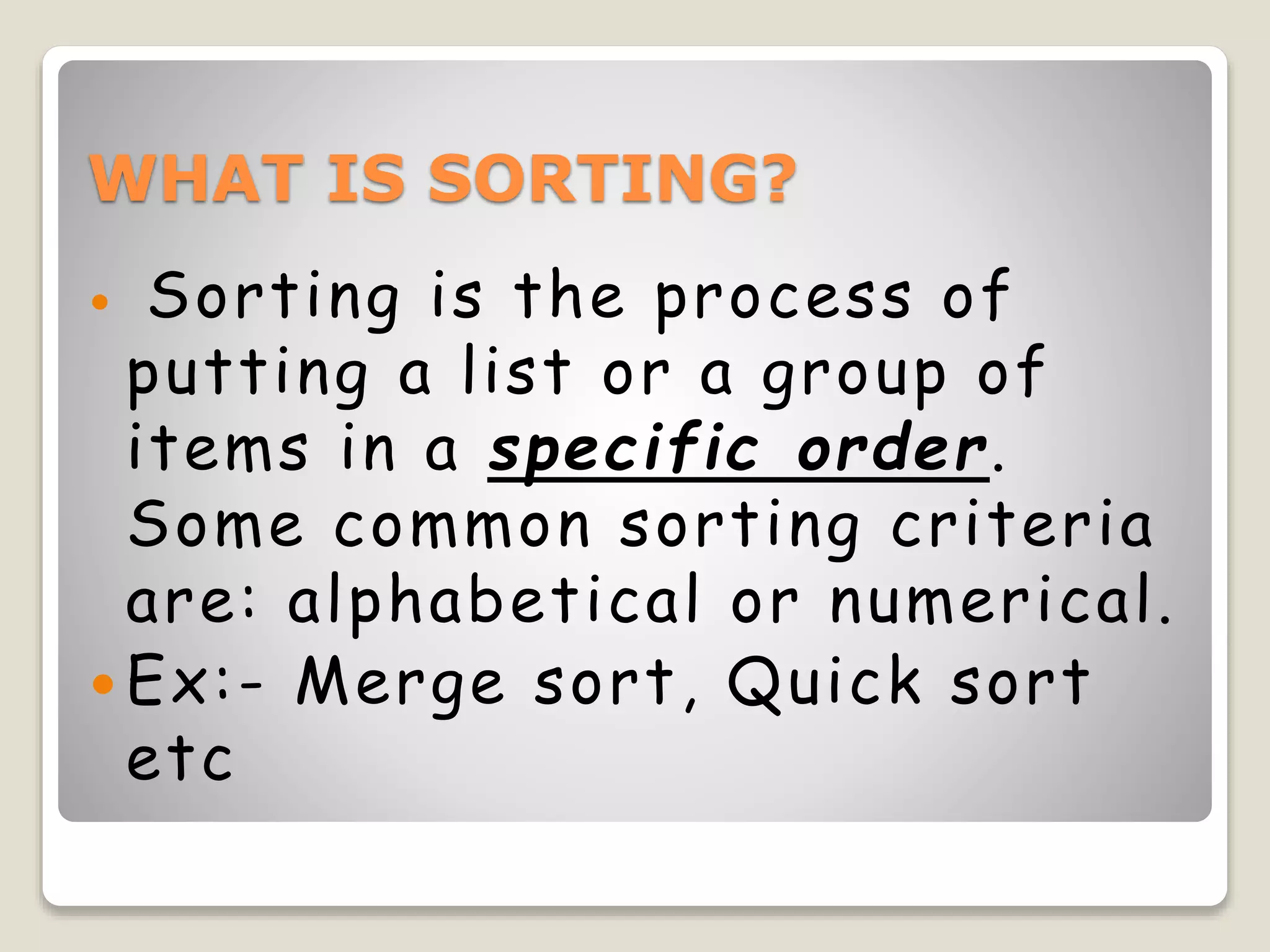 WHAT IS SORTING?
 Sorting is the process of
putting a list or a group of
items in a specific order.
Some common sorting criteria
are: alphabetical or numerical.
 Ex:- Merge sort, Quick sort
etc
 