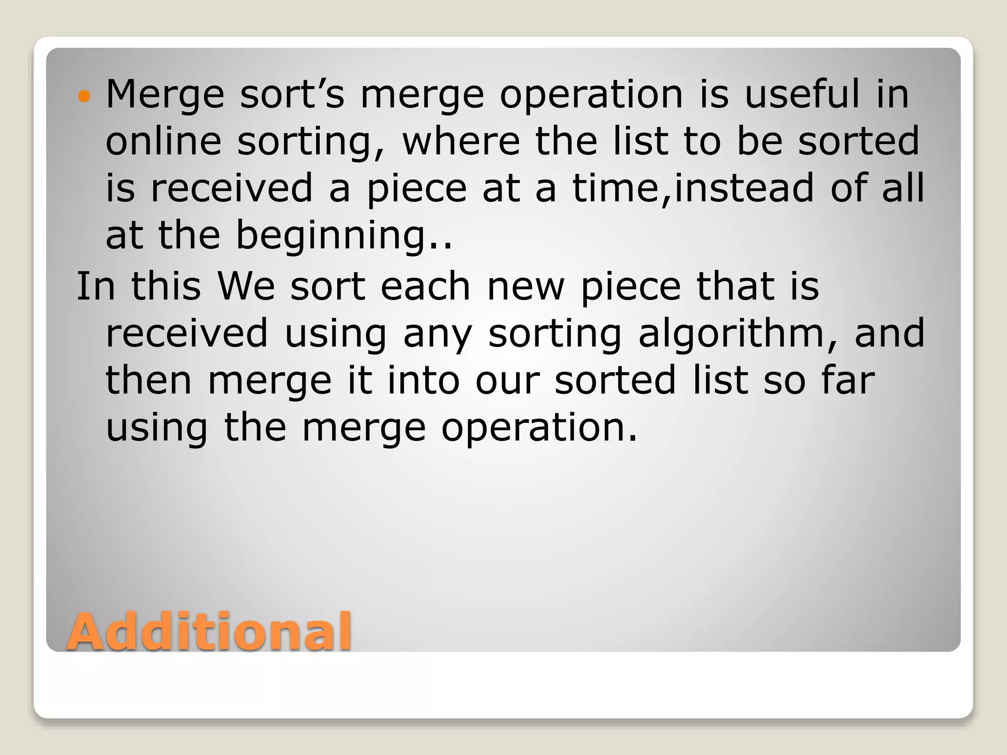 Additional
 Merge sort’s merge operation is useful in
online sorting, where the list to be sorted
is received a piece at a time,instead of all
at the beginning..
In this We sort each new piece that is
received using any sorting algorithm, and
then merge it into our sorted list so far
using the merge operation.
 