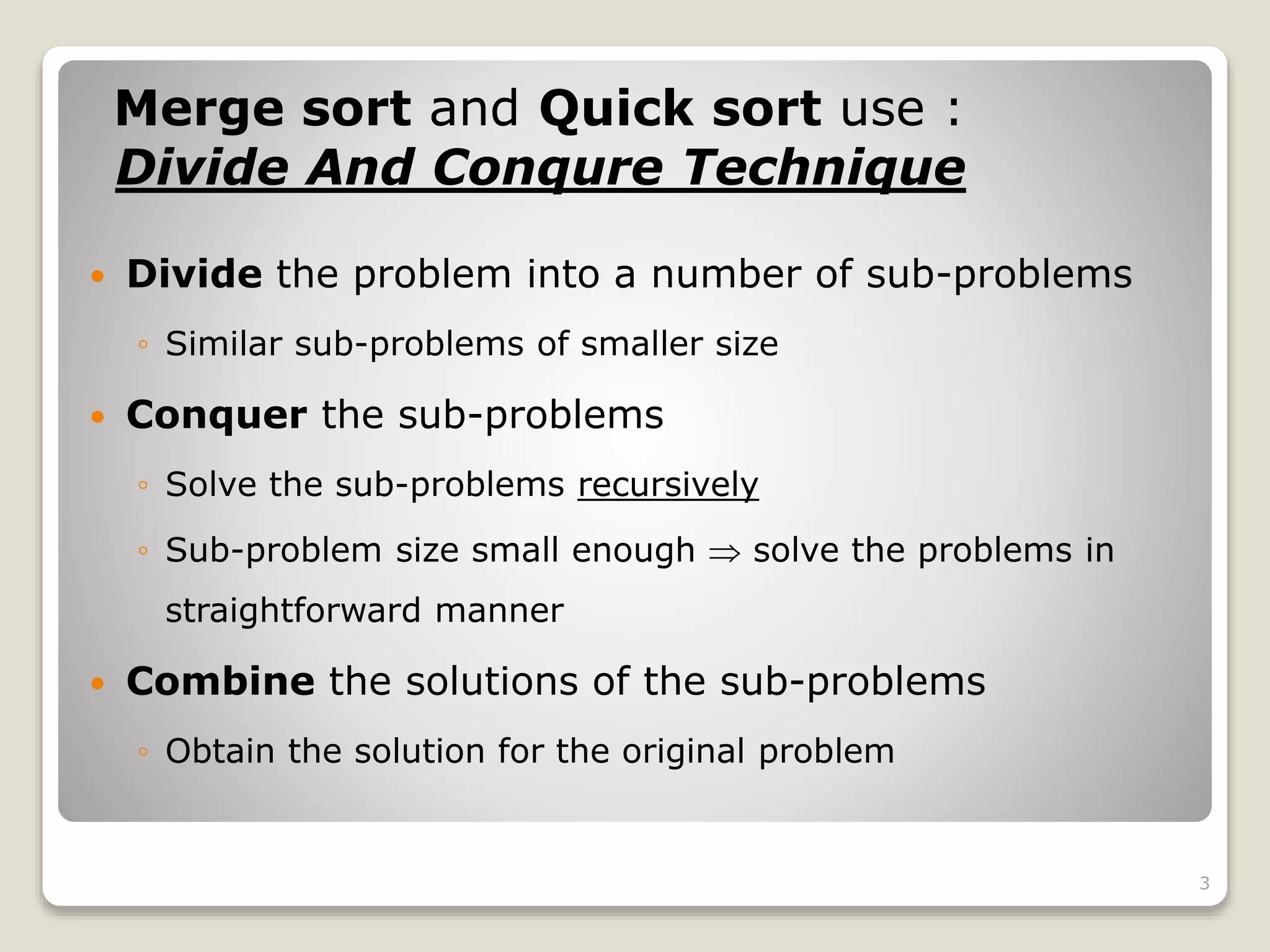 Merge sort and Quick sort use :
Divide And Conqure Technique
3
 Divide the problem into a number of sub-problems
◦ Similar sub-problems of smaller size
 Conquer the sub-problems
◦ Solve the sub-problems recursively
◦ Sub-problem size small enough  solve the problems in
straightforward manner
 Combine the solutions of the sub-problems
◦ Obtain the solution for the original problem
 
